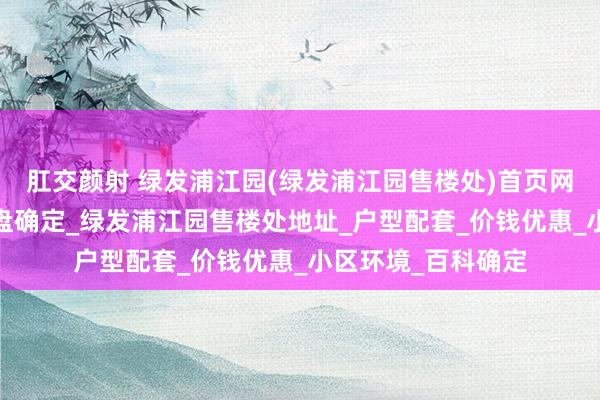 肛交颜射 绿发浦江园(绿发浦江园售楼处)首页网站-绿发浦江园楼盘确定_绿发浦江园售楼处地址_户型配套_价钱优惠_小区环境_百科确定