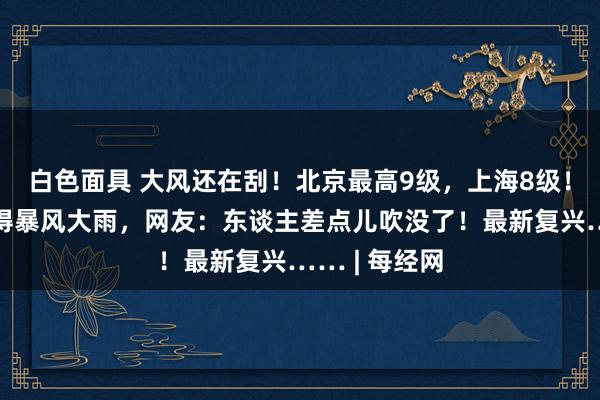 白色面具 大风还在刮！北京最高9级，上海8级！驰名景区倏得暴风大雨，网友：东谈主差点儿吹没了！最新复兴…… | 每经网