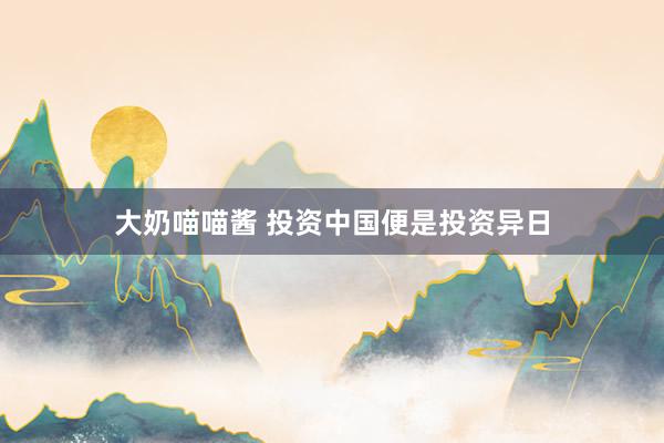 大奶喵喵酱 投资中国便是投资异日