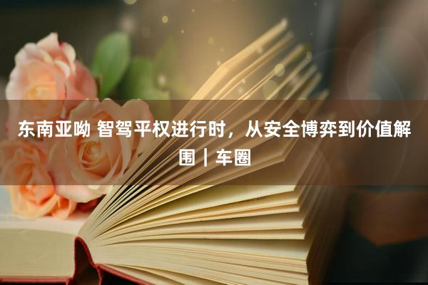 东南亚呦 智驾平权进行时，从安全博弈到价值解围｜车圈