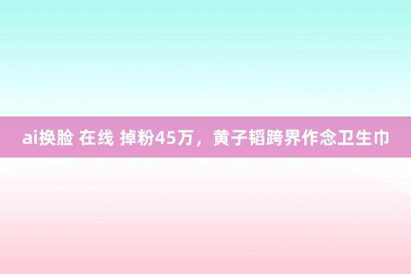 ai换脸 在线 掉粉45万，黄子韬跨界作念卫生巾