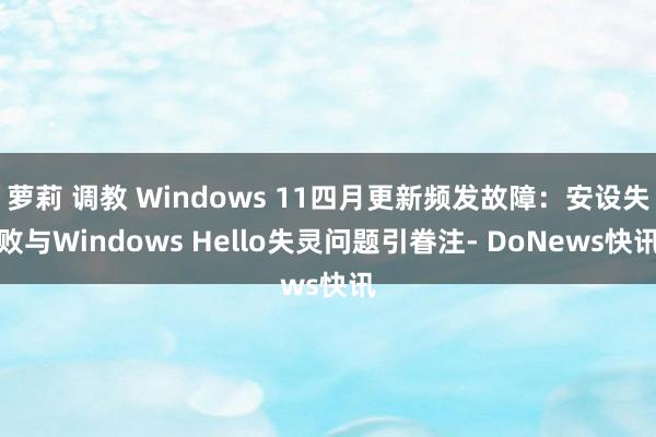 萝莉 调教 Windows 11四月更新频发故障：安设失败与