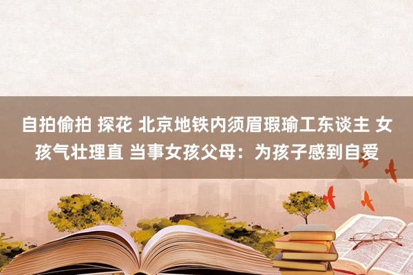 自拍偷拍 探花 北京地铁内须眉瑕瑜工东谈主 女孩气壮理直 当