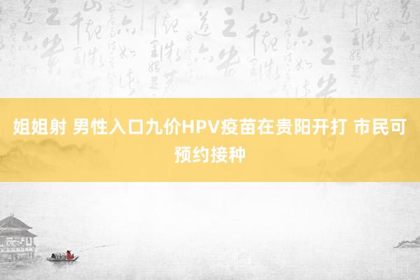 姐姐射 男性入口九价HPV疫苗在贵阳开打 市民可预约接种