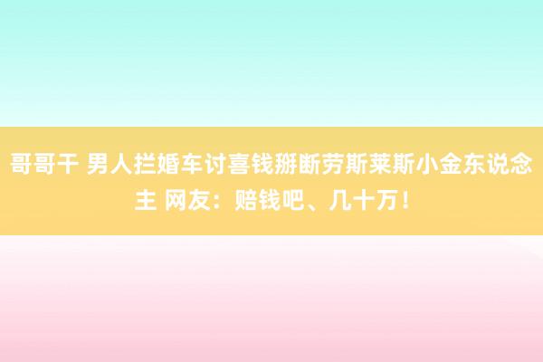 哥哥干 男人拦婚车讨喜钱掰断劳斯莱斯小金东说念主 网友：赔钱