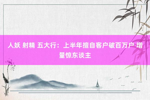 人妖 射精 五大行：上半年擅自客户破百万户 增量惊东谈主