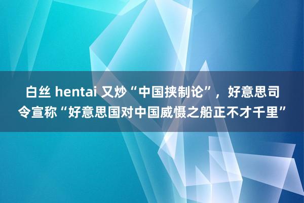 白丝 hentai 又炒“中国挟制论”，好意思司令宣称“好意