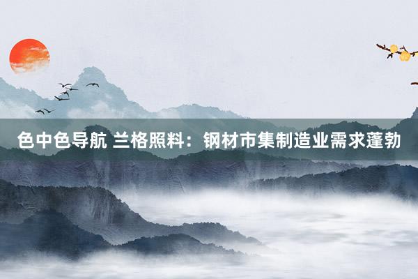 色中色导航 兰格照料：钢材市集制造业需求蓬勃