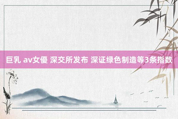 巨乳 av女優 深交所发布 深证绿色制造等3条指数