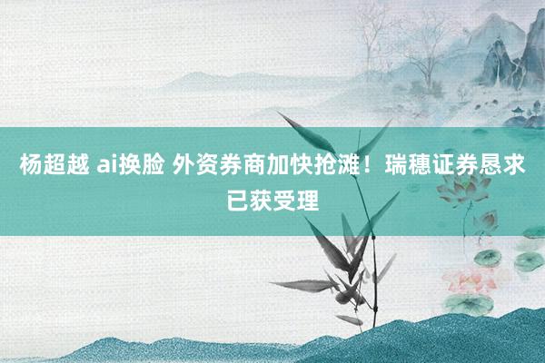 杨超越 ai换脸 外资券商加快抢滩！瑞穗证券恳求已获受理