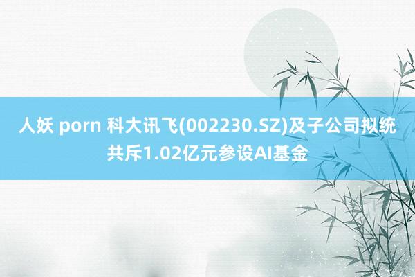 人妖 porn 科大讯飞(002230.SZ)及子公司拟统共