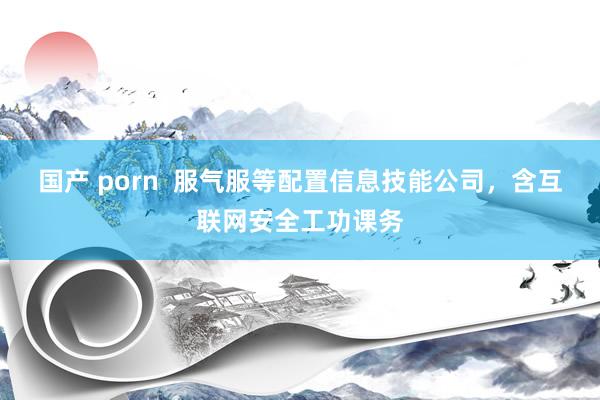 国产 porn  服气服等配置信息技能公司，含互联网安全工功