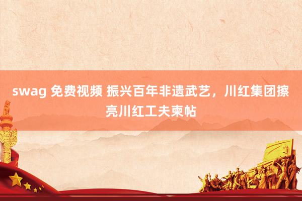 swag 免费视频 振兴百年非遗武艺，川红集团擦亮川红工夫柬