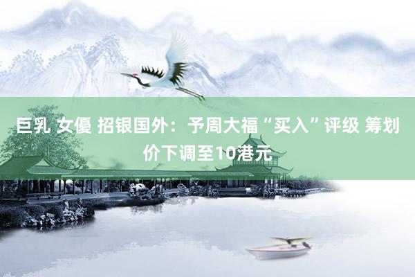 巨乳 女優 招银国外：予周大福“买入”评级 筹划价下调至10