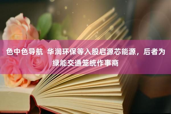 色中色导航  华润环保等入股启源芯能源，后者为绿能交通笼统作
