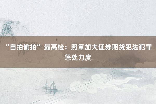 “自拍偷拍” 最高检：照章加大证券期货犯法犯罪惩处力度