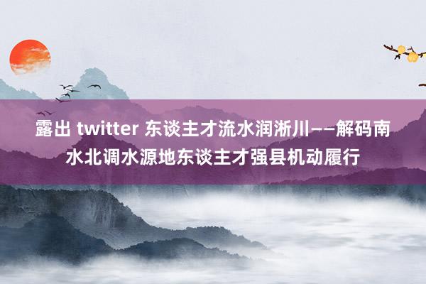 露出 twitter 东谈主才流水润淅川——解码南水北调水源